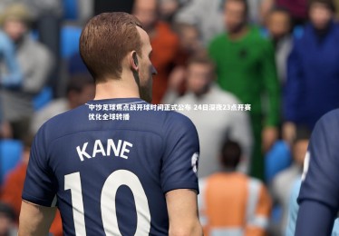 【yabo体育】中沙足球焦点战开球时间正式公布 24日深夜23点开赛优化全球转播