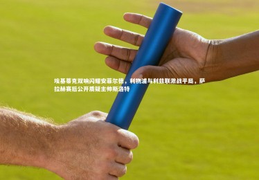 亚博体育官网|埃基蒂克双响闪耀安菲尔德，利物浦与利兹联激战平局，萨拉赫赛后公开质疑主帅斯洛特