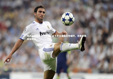 亚博体育app-旺达公开怒斥伊卡尔迪，女儿生日遭毁灭性破坏，无他家庭依旧丰足