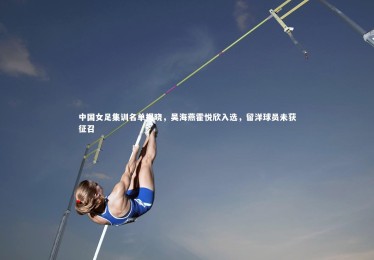 亚博体育app_中国女足集训名单揭晓，吴海燕霍悦欣入选，留洋球员未获征召